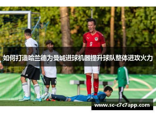 如何打造哈兰德为曼城进球机器提升球队整体进攻火力