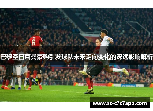 巴黎圣日耳曼豪购引发球队未来走向变化的深远影响解析