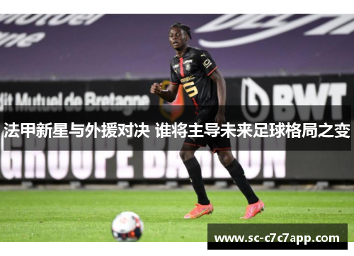 法甲新星与外援对决 谁将主导未来足球格局之变 法甲新星与外援对决 谁将主导未来足球格局之变